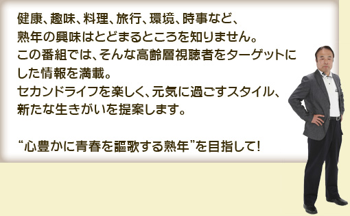 健康、趣味、料理、旅行、環境、時事など、 
熟年の興味はとどまるところを知りません。
この番組では、そんな高齢層視聴者をﾀｰｹﾞｯﾄにした情報を満載。 
ｾｶﾝﾄﾞﾗｲﾌを楽しく、元気に過ごすｽﾀｲﾙ、新たな生きがいを提案します。 

今でもなお、“心豊かに青春を謳歌する熟年”を目指して！ 