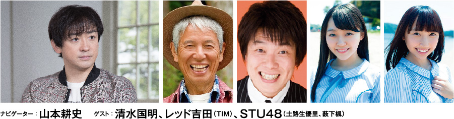 ナビゲーター : 山本耕史 ゲスト : 清水国明、レッド吉田(TIM)、STU48(土路生優里、薮下楓)