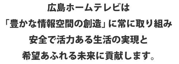 広島ホームテレビは「豊かな情報空間の創造」に常に取り組み安全で活力ある生活の実現と希望あふれる未来に貢献します。